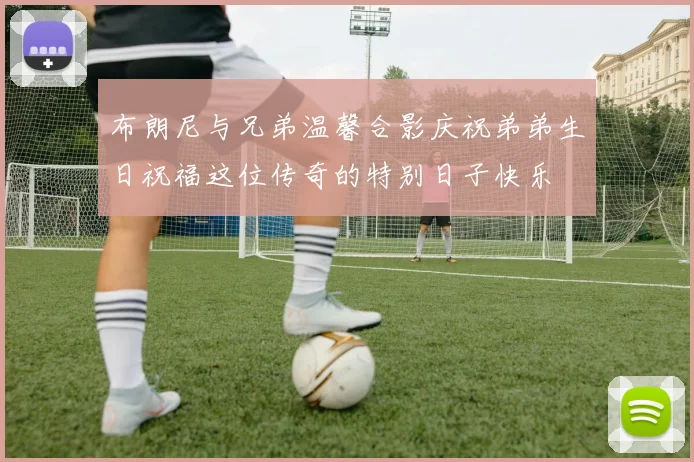 布朗尼与兄弟温馨合影庆祝弟弟生日祝福这位传奇的特别日子快乐