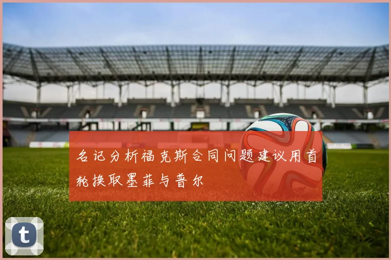 名记分析福克斯合同问题建议用首轮换取墨菲与普尔