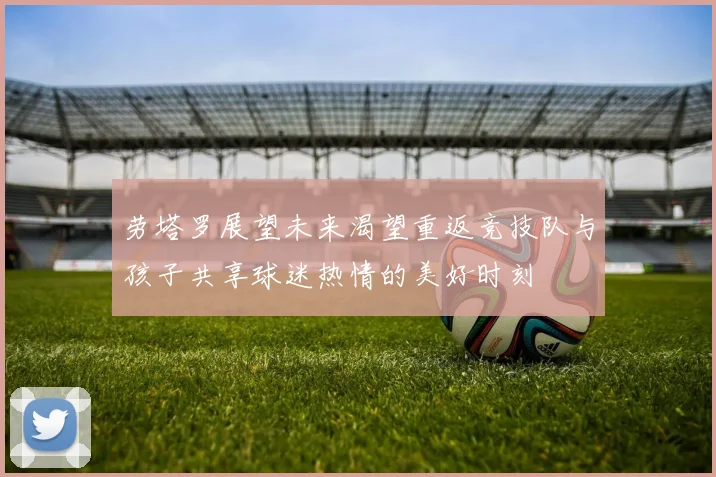 劳塔罗展望未来渴望重返竞技队与孩子共享球迷热情的美好时刻