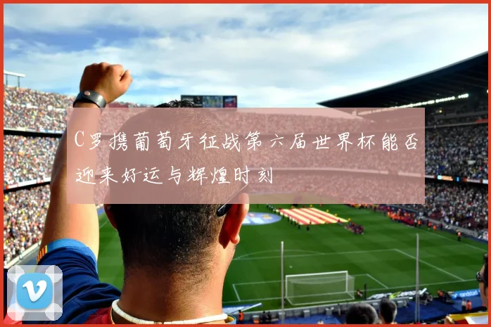 C罗携葡萄牙征战第六届世界杯能否迎来好运与辉煌时刻