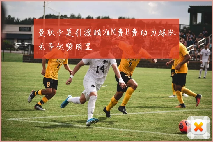曼联今夏引援瞄准M费B费助力球队竞争优势明显