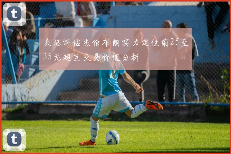 美记评估杰伦布朗实力定位前25至35无超巨交易价值分析