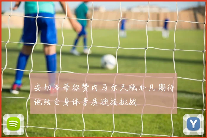 安切洛蒂称赞内马尔天赋非凡期待他结合身体素质迎接挑战
