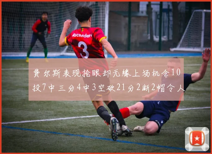 费尔斯表现抢眼却无缘上场机会10投7中三分4中3空砍21分2断2帽令人惋惜