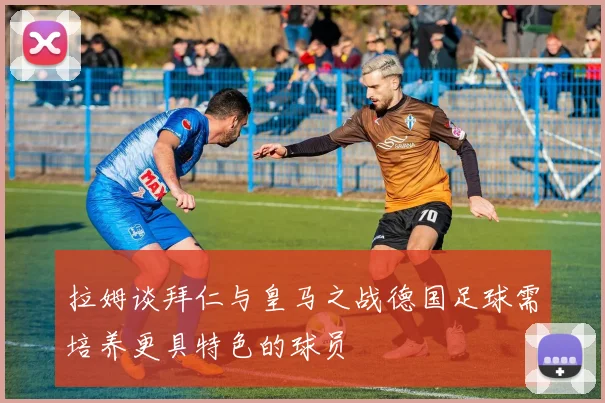 拉姆谈拜仁与皇马之战德国足球需培养更具特色的球员