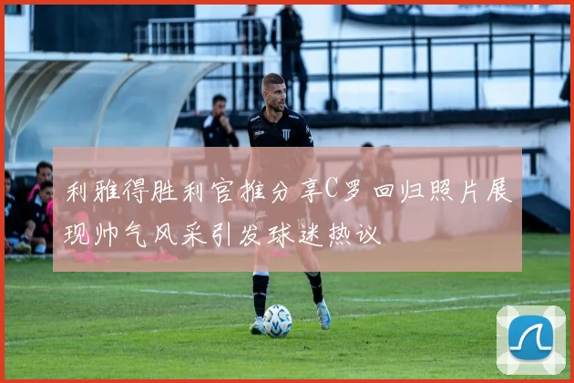 利雅得胜利官推分享C罗回归照片展现帅气风采引发球迷热议