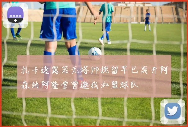 扎卡透露若无塔帅挽留早已离开阿森纳阿隆索曾邀我加盟球队
