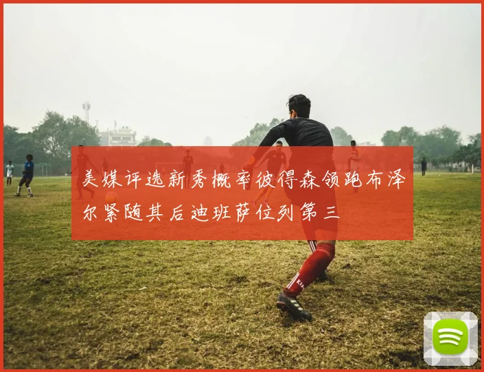 美媒评选新秀概率彼得森领跑布泽尔紧随其后迪班萨位列第三