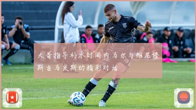 大哥指导补水时间内马尔与维尼修斯吉马良斯的精彩对话