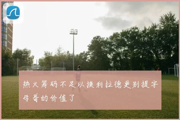 热火筹码不足以换利拉德更别提字母哥的价值了
