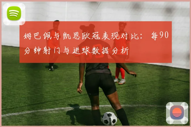 姆巴佩与凯恩欧冠表现对比：每90分钟射门与进球数据分析