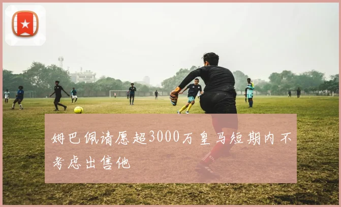 姆巴佩请愿超3000万皇马短期内不考虑出售他
