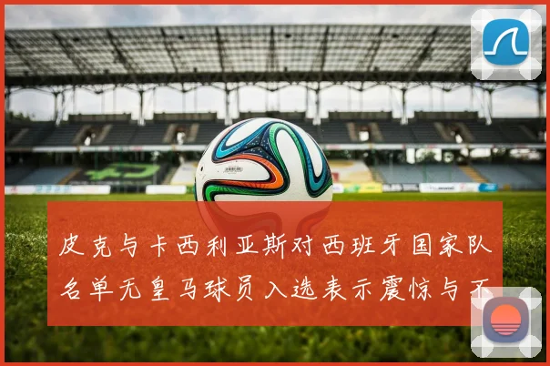 皮克与卡西利亚斯对西班牙国家队名单无皇马球员入选表示震惊与不解