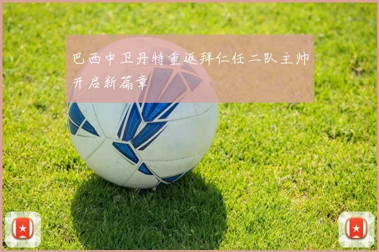 巴西中卫丹特重返拜仁任二队主帅开启新篇章