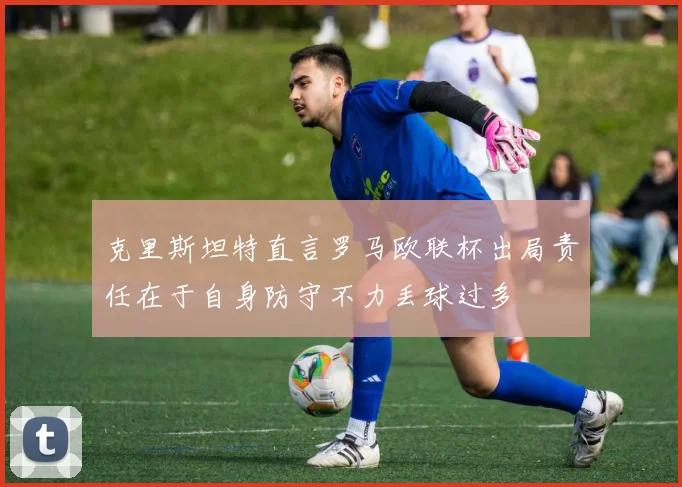 克里斯坦特直言罗马欧联杯出局责任在于自身防守不力丢球过多