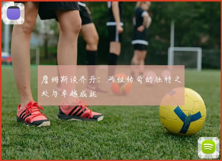 詹姆斯谈乔丹：两位传奇的独特之处与卓越成就